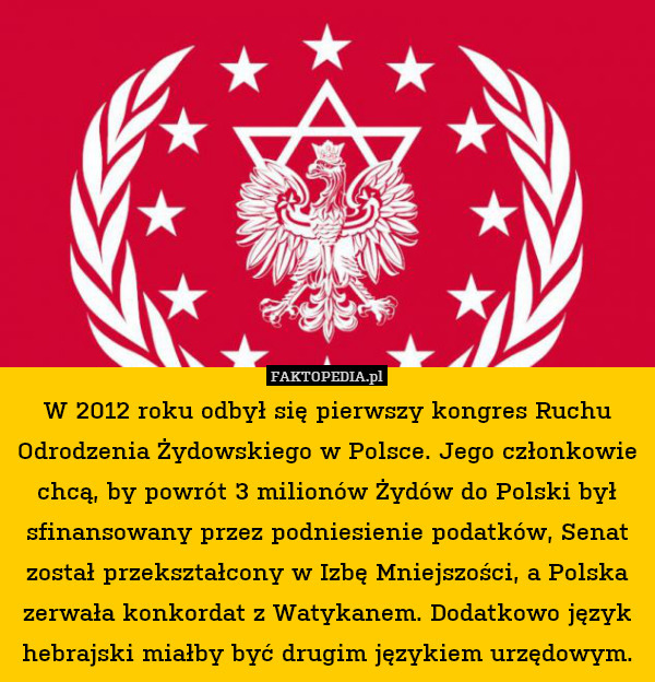 W 2012 roku odbył się pierwszy kongres Ruchu Odrodzenia Żydowskiego w Polsce. Jego członkowie chcą, by powrót 3 milionów Żydów do Polski był sfinansowany przez podniesienie podatków, Senat został przekształcony w Izbę Mniejszości, a Polska zerwała konkordat z Watykanem. Dodatkowo język hebrajski miałby być drugim językiem urzędowym. 