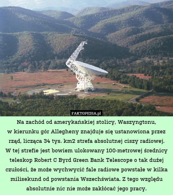 Na zachód od amerykańskiej stolicy, Waszyngtonu,
w kierunku gór Allegheny znajduje się ustanowiona przez rząd, licząca 34 tys. km2 strefa absolutnej ciszy radiowej.
W tej strefie jest bowiem ulokowany 100-metrowej średnicy teleskop Robert C Byrd Green Bank Telescope o tak dużej czułości, że może wychwycić fale radiowe powstałe w kilka milisekund od powstania Wszechświata. Z tego względu absolutnie nic nie może zakłócać jego pracy. 
