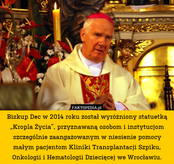 Biskup Dec w 2014 roku został wyróżniony statuetką „Kropla Życia”, przyznawaną osobom i instytucjom szczególnie zaangażowanym w niesienie pomocy małym pacjentom Kliniki Transplantacji Szpiku, Onkologii i Hematologii Dziecięcej we Wrocławiu. 