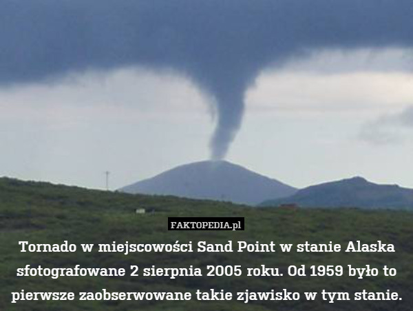 Tornado w miejscowości Sand Point w stanie Alaska sfotografowane 2 sierpnia 2005 roku. Od 1959 było to pierwsze zaobserwowane takie zjawisko w tym stanie. 
