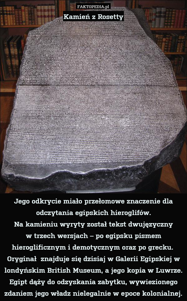 Kamień z Rosetty















Jego odkrycie miało przełomowe znaczenie dla odczytania egipskich hieroglifów.
Na kamieniu wyryty został tekst dwujęzyczny
w trzech wersjach – po egipsku pismem hieroglificznym i demotycznym oraz po grecku. 
Oryginał  znajduje się dzisiaj w Galerii Egipskiej w londyńskim British Museum, a jego kopia w Luwrze. Egipt dąży do odzyskania zabytku, wywiezionego zdaniem jego władz nielegalnie w epoce kolonialnej. 