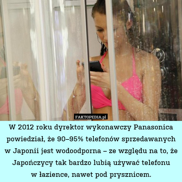 W 2012 roku dyrektor wykonawczy Panasonica powiedział, że 90–95% telefonów sprzedawanych w Japonii jest wodoodporna – ze względu na to, że Japończycy tak bardzo lubią używać telefonu
w łazience, nawet pod prysznicem. 