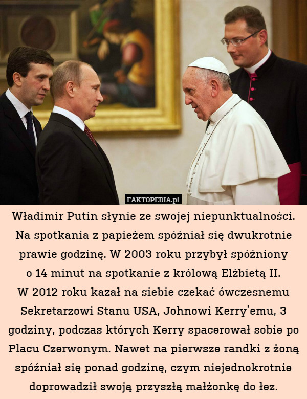 Władimir Putin słynie ze swojej niepunktualności. Na spotkania z papieżem spóźniał się dwukrotnie prawie godzinę. W 2003 roku przybył spóźniony
o 14 minut na spotkanie z królową Elżbietą II.
W 2012 roku kazał na siebie czekać ówczesnemu Sekretarzowi Stanu USA, Johnowi Kerry’emu, 3 godziny, podczas których Kerry spacerował sobie po Placu Czerwonym. Nawet na pierwsze randki z żoną spóźniał się ponad godzinę, czym niejednokrotnie doprowadził swoją przyszłą małżonkę do łez. 
