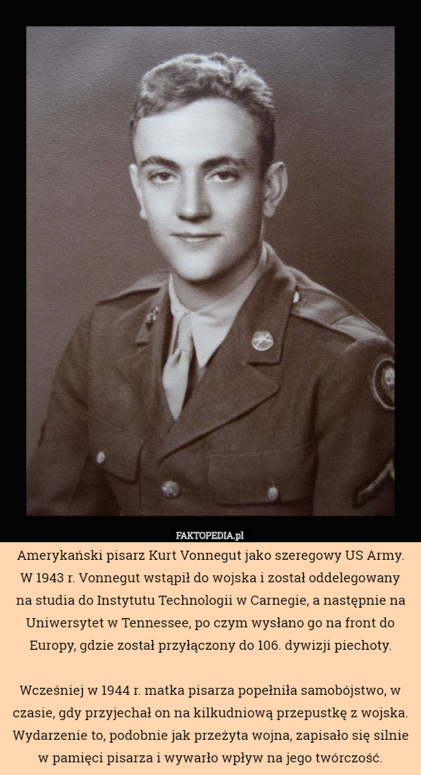 Amerykański pisarz Kurt Vonnegut jako szeregowy US Army. W 1943 r. Vonnegut wstąpił do wojska i został oddelegowany
 na studia do Instytutu Technologii w Carnegie, a następnie na Uniwersytet w Tennessee, po czym wysłano go na front do Europy, gdzie został przyłączony do 106. dywizji piechoty.

 Wcześniej w 1944 r. matka pisarza popełniła samobójstwo, w czasie, gdy przyjechał on na kilkudniową przepustkę z wojska. Wydarzenie to, podobnie jak przeżyta wojna, zapisało się silnie w pamięci pisarza i wywarło wpływ na jego twórczość. 