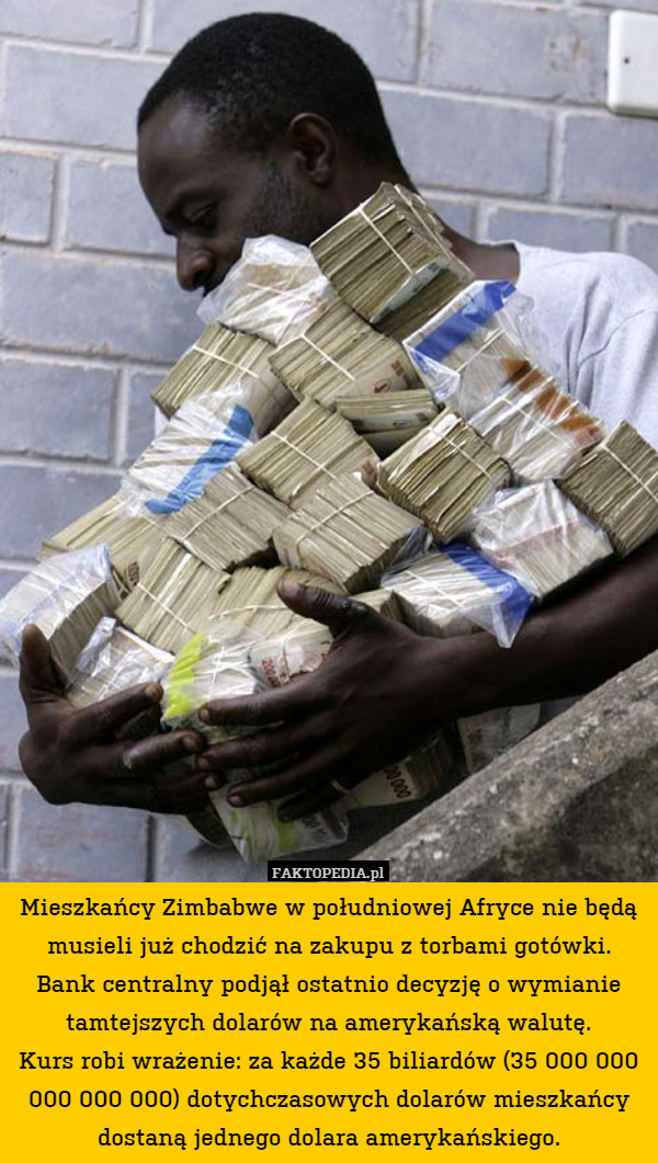 Mieszkańcy Zimbabwe w południowej Afryce nie będą musieli już chodzić na zakupu z torbami gotówki.
Bank centralny podjął ostatnio decyzję o wymianie tamtejszych dolarów na amerykańską walutę.
Kurs robi wrażenie: za każde 35 biliardów (35 000 000 000 000 000) dotychczasowych dolarów mieszkańcy dostaną jednego dolara amerykańskiego. 