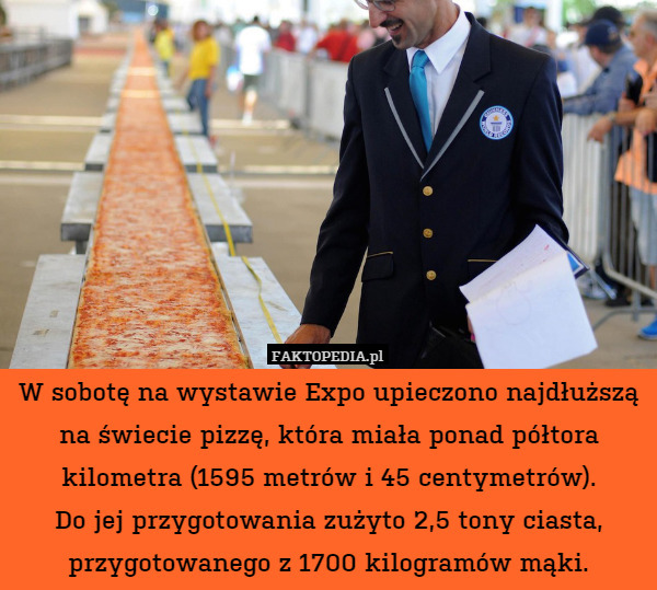 W sobotę na wystawie Expo upieczono najdłuższą
na świecie pizzę, która miała ponad półtora kilometra (1595 metrów i 45 centymetrów).
Do jej przygotowania zużyto 2,5 tony ciasta, przygotowanego z 1700 kilogramów mąki. 