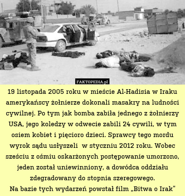 19 listopada 2005 roku w mieście Al-Hadisia w Iraku amerykańscy żołnierze dokonali masakry na ludności cywilnej. Po tym jak bomba zabiła jednego z żołnierzy USA, jego koledzy w odwecie zabili 24 cywili, w tym osiem kobiet i pięcioro dzieci. Sprawcy tego mordu wyrok sądu usłyszeli  w styczniu 2012 roku. Wobec sześciu z ośmiu oskarżonych postępowanie umorzono, jeden został uniewinniony, a dowódca oddziału zdegradowany do stopnia szeregowego.
Na bazie tych wydarzeń powstał film „Bitwa o Irak” 