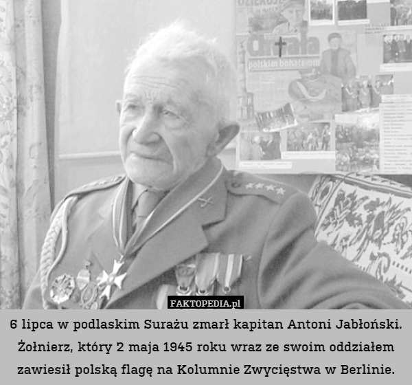 6 lipca w podlaskim Surażu zmarł kapitan Antoni Jabłoński. Żołnierz, który 2 maja 1945 roku wraz ze swoim oddziałem zawiesił polską flagę na Kolumnie Zwycięstwa w Berlinie. 