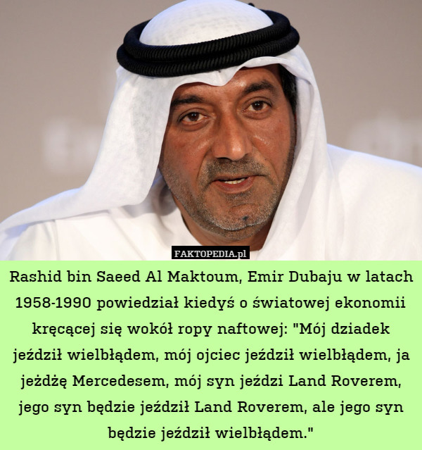 Rashid bin Saeed Al Maktoum, Emir Dubaju w latach 1958-1990 powiedział kiedyś o światowej ekonomii kręcącej się wokół ropy naftowej: "Mój dziadek jeździł wielbłądem, mój ojciec jeździł wielbłądem, ja jeżdżę Mercedesem, mój syn jeździ Land Roverem, jego syn będzie jeździł Land Roverem, ale jego syn będzie jeździł wielbłądem." 