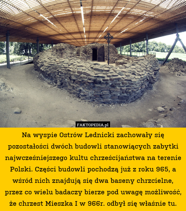 Na wyspie Ostrów Lednicki zachowały się pozostałości dwóch budowli stanowiących zabytki najwcześniejszego kultu chrześcijaństwa na terenie Polski. Części budowli pochodzą już z roku 965, a wśród nich znajdują się dwa baseny chrzcielne, przez co wielu badaczy bierze pod uwagę możliwość, że chrzest Mieszka I w 966r. odbył się właśnie tu. 