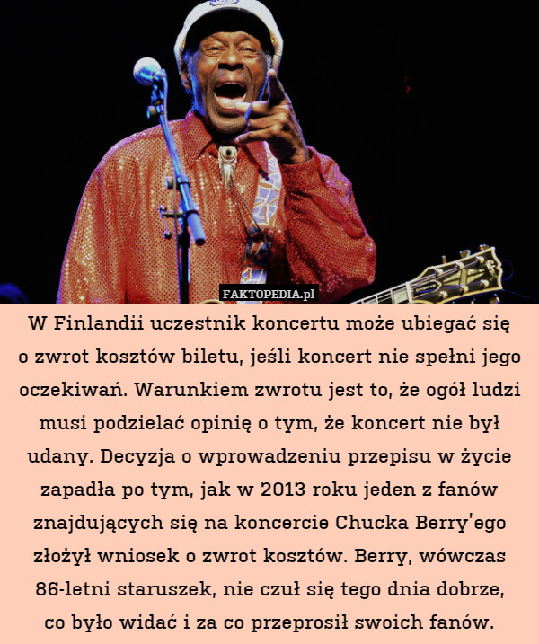 W Finlandii uczestnik koncertu może ubiegać się
o zwrot kosztów biletu, jeśli koncert nie spełni jego oczekiwań. Warunkiem zwrotu jest to, że ogół ludzi musi podzielać opinię o tym, że koncert nie był udany. Decyzja o wprowadzeniu przepisu w życie zapadła po tym, jak w 2013 roku jeden z fanów znajdujących się na koncercie Chucka Berry’ego złożył wniosek o zwrot kosztów. Berry, wówczas 86-letni staruszek, nie czuł się tego dnia dobrze,
co było widać i za co przeprosił swoich fanów. 