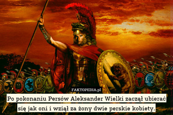 Po pokonaniu Persów Aleksander Wielki zaczął ubierać się jak oni i wziął za żony dwie perskie kobiety. 