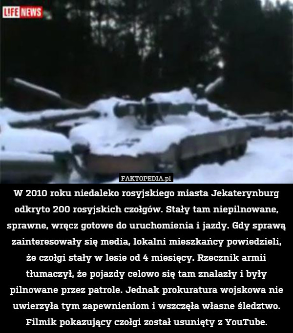 W 2010 roku niedaleko rosyjskiego miasta Jekaterynburg odkryto 200 rosyjskich czołgów. Stały tam niepilnowane, sprawne, wręcz gotowe do uruchomienia i jazdy. Gdy sprawą zainteresowały się media, lokalni mieszkańcy powiedzieli, że czołgi stały w lesie od 4 miesięcy. Rzecznik armii tłumaczył, że pojazdy celowo się tam znalazły i były pilnowane przez patrole. Jednak prokuratura wojskowa nie uwierzyła tym zapewnieniom i wszczęła własne śledztwo. Filmik pokazujący czołgi został usunięty z YouTube. 