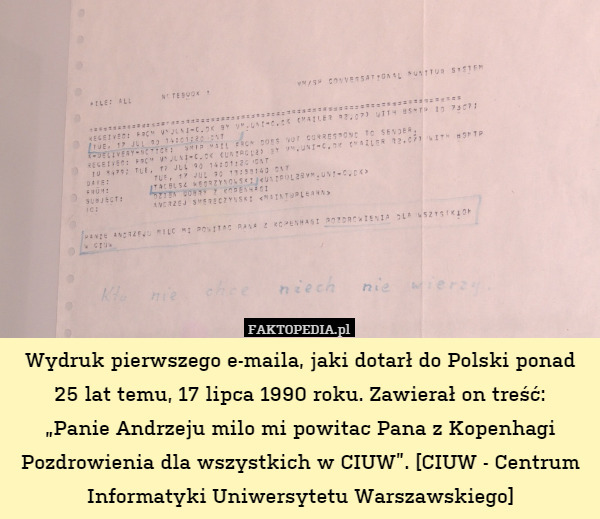 Wydruk pierwszego e-maila, jaki dotarł do Polski ponad 25 lat temu, 17 lipca 1990 roku. Zawierał on treść:
„Panie Andrzeju milo mi powitac Pana z Kopenhagi Pozdrowienia dla wszystkich w CIUW”. [CIUW - Centrum Informatyki Uniwersytetu Warszawskiego] 