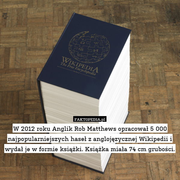 W 2012 roku Anglik Rob Matthews opracował 5 000 najpopularniejszych haseł z anglojęzycznej Wikipedii i wydał je w formie książki. Książka miała 74 cm grubości. 