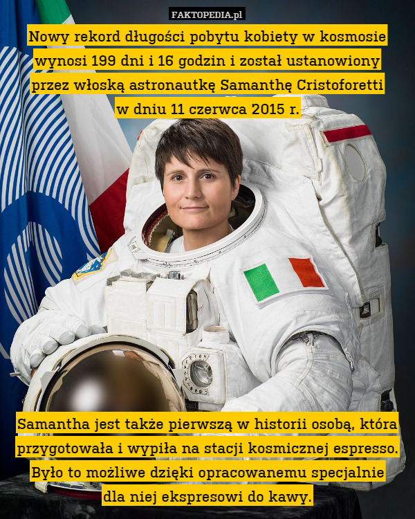 Nowy rekord długości pobytu kobiety w kosmosie wynosi 199 dni i 16 godzin i został ustanowiony
przez włoską astronautkę Samanthę Cristoforetti
w dniu 11 czerwca 2015 r.












Samantha jest także pierwszą w historii osobą, która przygotowała i wypiła na stacji kosmicznej espresso. Było to możliwe dzięki opracowanemu specjalnie
dla niej ekspresowi do kawy. 