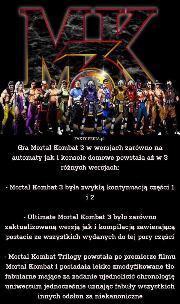 Gra Mortal Kombat 3 w wersjach zarówno na automaty jak i konsole domowe powstała aż w 3 różnych wersjach:

- Mortal Kombat 3 była zwykłą kontynuacją części 1 i 2

- Ultimate Mortal Kombat 3 było zarówno zaktualizowaną wersją jak i kompilacją zawierającą postacie ze wszystkich wydanych do tej pory części

- Mortal Kombat Trilogy powstała po premierze filmu Mortal Kombat i posiadała lekko zmodyfikowane tło fabularne mające za zadanie ujednolicić chronologię uniwersum jednocześnie uznając fabuły wszystkich innych odsłon za niekanoniczne 