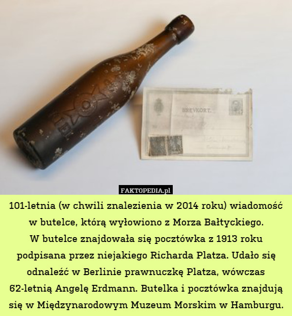 101-letnia (w chwili znalezienia w 2014 roku) wiadomość w butelce, którą wyłowiono z Morza Bałtyckiego.
W butelce znajdowała się pocztówka z 1913 roku podpisana przez niejakiego Richarda Platza. Udało się odnaleźć w Berlinie prawnuczkę Platza, wówczas 62-letnią Angelę Erdmann. Butelka i pocztówka znajdują się w Międzynarodowym Muzeum Morskim w Hamburgu. 