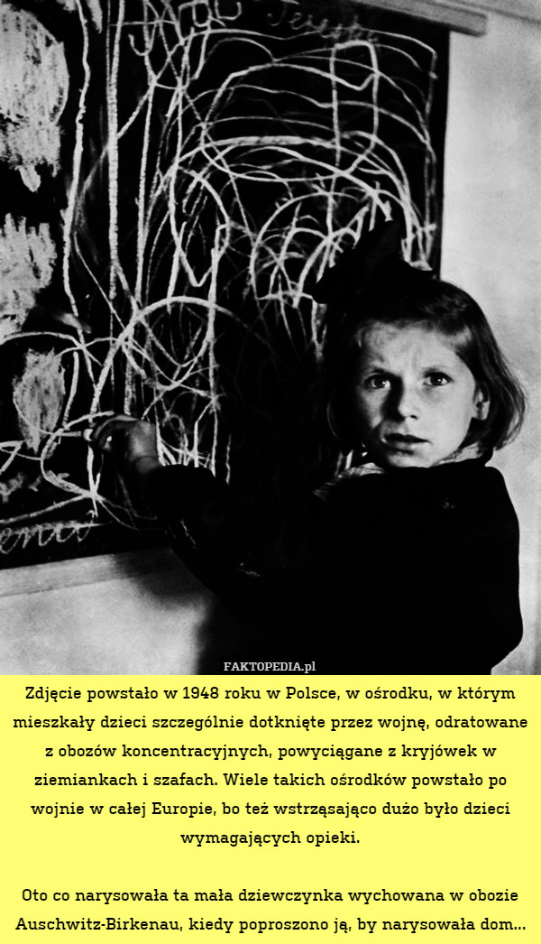Zdjęcie powstało w 1948 roku w Polsce, w ośrodku, w którym mieszkały dzieci szczególnie dotknięte przez wojnę, odratowane z obozów koncentracyjnych, powyciągane z kryjówek w ziemiankach i szafach. Wiele takich ośrodków powstało po wojnie w całej Europie, bo też wstrząsająco dużo było dzieci wymagających opieki.

Oto co narysowała ta mała dziewczynka wychowana w obozie Auschwitz-Birkenau, kiedy poproszono ją, by narysowała dom... 
