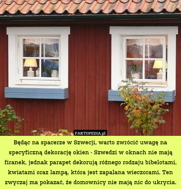 Będąc na spacerze w Szwecji, warto zwrócić uwagę na specyficzną dekorację okien - Szwedzi w oknach nie mają firanek, jednak parapet dekorują różnego rodzaju bibelotami, kwiatami oraz lampą, która jest zapalana wieczorami. Ten zwyczaj ma pokazać, że domownicy nie mają nic do ukrycia. 