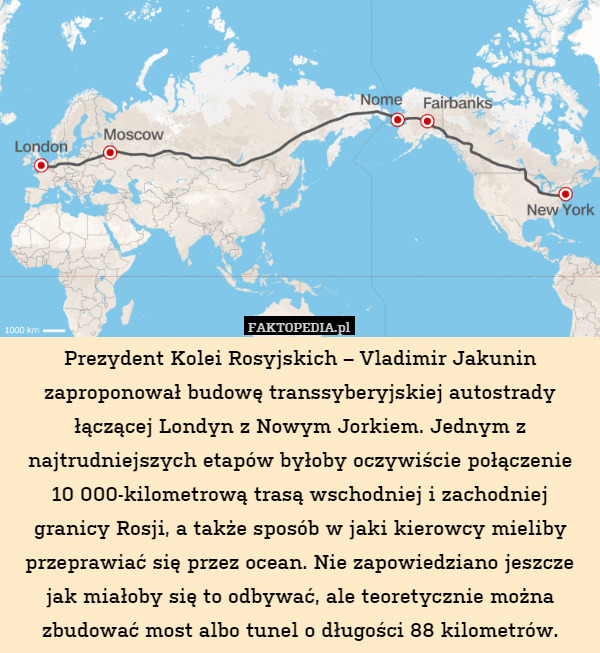 Prezydent Kolei Rosyjskich – Vladimir Jakunin zaproponował budowę transsyberyjskiej autostrady łączącej Londyn z Nowym Jorkiem. Jednym z najtrudniejszych etapów byłoby oczywiście połączenie
10 000-kilometrową trasą wschodniej i zachodniej granicy Rosji, a także sposób w jaki kierowcy mieliby przeprawiać się przez ocean. Nie zapowiedziano jeszcze jak miałoby się to odbywać, ale teoretycznie można zbudować most albo tunel o długości 88 kilometrów. 