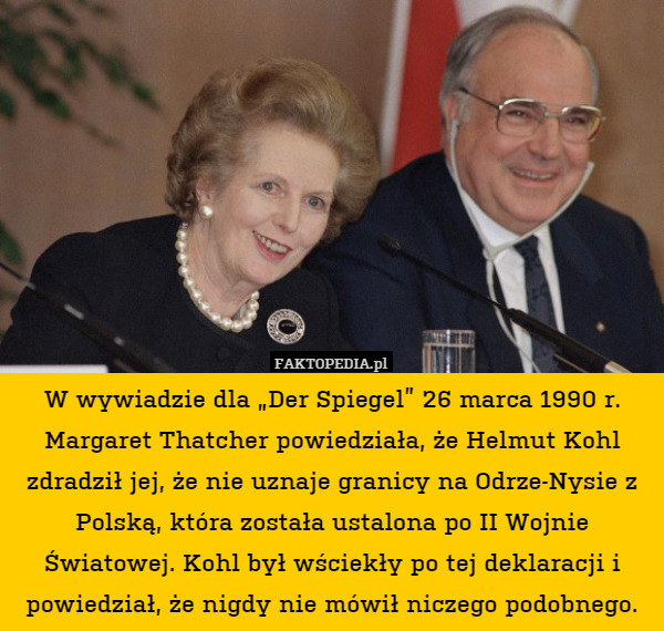 W wywiadzie dla „Der Spiegel” 26 marca 1990 r. Margaret Thatcher powiedziała, że Helmut Kohl zdradził jej, że nie uznaje granicy na Odrze-Nysie z Polską, która została ustalona po II Wojnie Światowej. Kohl był wściekły po tej deklaracji i powiedział, że nigdy nie mówił niczego podobnego. 