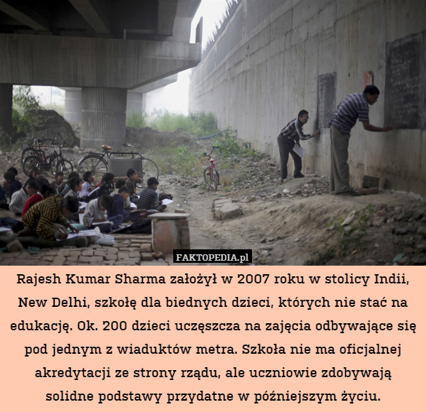 Rajesh Kumar Sharma założył w 2007 roku w stolicy Indii, New Delhi, szkołę dla biednych dzieci, których nie stać na edukację. Ok. 200 dzieci uczęszcza na zajęcia odbywające się pod jednym z wiaduktów metra. Szkoła nie ma oficjalnej akredytacji ze strony rządu, ale uczniowie zdobywają solidne podstawy przydatne w późniejszym życiu. 