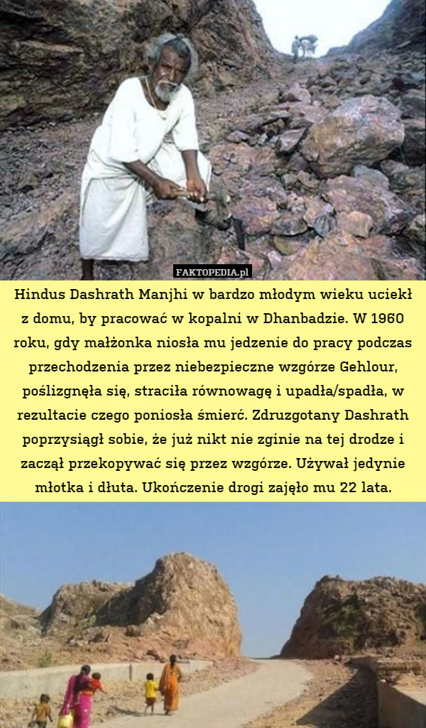 Hindus Dashrath Manjhi w bardzo młodym wieku uciekł z domu, by pracować w kopalni w Dhanbadzie. W 1960 roku, gdy małżonka niosła mu jedzenie do pracy podczas przechodzenia przez niebezpieczne wzgórze Gehlour, poślizgnęła się, straciła równowagę i upadła/spadła, w rezultacie czego poniosła śmierć. Zdruzgotany Dashrath poprzysiągł sobie, że już nikt nie zginie na tej drodze i zaczął przekopywać się przez wzgórze. Używał jedynie młotka i dłuta. Ukończenie drogi zajęło mu 22 lata. 