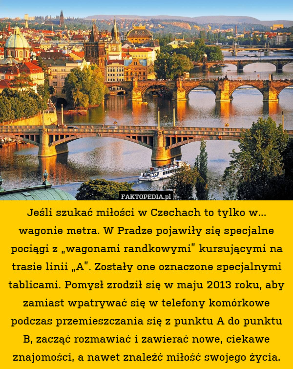 Jeśli szukać miłości w Czechach to tylko w... wagonie metra. W Pradze pojawiły się specjalne pociągi z „wagonami randkowymi” kursującymi na trasie linii „A”. Zostały one oznaczone specjalnymi tablicami. Pomysł zrodził się w maju 2013 roku, aby zamiast wpatrywać się w telefony komórkowe podczas przemieszczania się z punktu A do punktu B, zacząć rozmawiać i zawierać nowe, ciekawe znajomości, a nawet znaleźć miłość swojego życia. 