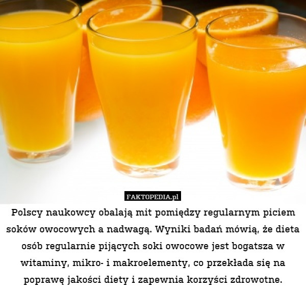 Polscy naukowcy obalają mit pomiędzy regularnym piciem soków owocowych a nadwagą. Wyniki badań mówią, że dieta osób regularnie pijących soki owocowe jest bogatsza w witaminy, mikro- i makroelementy, co przekłada się na poprawę jakości diety i zapewnia korzyści zdrowotne. 