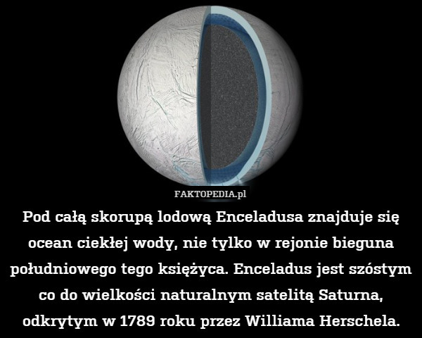 Pod całą skorupą lodową Enceladusa znajduje się ocean ciekłej wody, nie tylko w rejonie bieguna południowego tego księżyca. Enceladus jest szóstym co do wielkości naturalnym satelitą Saturna, odkrytym w 1789 roku przez Williama Herschela. 