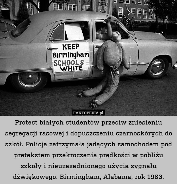 Protest białych studentów przeciw zniesieniu segregacji rasowej i dopuszczeniu czarnoskórych do szkół. Policja zatrzymała jadących samochodem pod pretekstem przekroczenia prędkości w pobliżu szkoły i nieuzasadnionego użycia sygnału dźwiękowego. Birmingham, Alabama, rok 1963. 