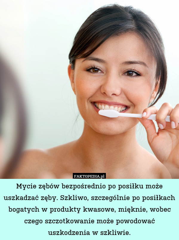 Mycie zębów bezpośrednio po posiłku może uszkadzać zęby. Szkliwo, szczególnie po posiłkach bogatych w produkty kwasowe, mięknie, wobec czego szczotkowanie może powodować uszkodzenia w szkliwie. 