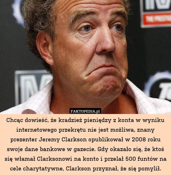 Chcąc dowieść, że kradzież pieniędzy z konta w wyniku internetowego przekrętu nie jest możliwa, znany prezenter Jeremy Clarkson opublikował w 2008 roku swoje dane bankowe w gazecie. Gdy okazało się, że ktoś się włamał Clarksonowi na konto i przelał 500 funtów na cele charytatywne, Clarkson przyznał, że się pomylił. 
