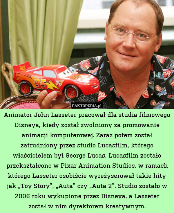 Animator John Lasseter pracował dla studia filmowego Disneya, kiedy został zwolniony za promowanie animacji komputerowej. Zaraz potem został zatrudniony przez studio Lucasfilm, którego właścicielem był George Lucas. Lucasfilm zostało przekształcone w Pixar Animation Studios, w ramach którego Lasseter osobiście wyreżyserował takie hity jak „Toy Story”, „Auta” czy „Auta 2”. Studio zostało w 2006 roku wykupione przez Disneya, a Lasseter
został w nim dyrektorem kreatywnym. 