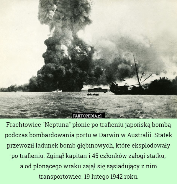 Frachtowiec "Neptuna" płonie po trafieniu japońską bombą podczas bombardowania portu w Darwin w Australii. Statek przewoził ładunek bomb głębinowych, które eksplodowały po trafieniu. Zginął kapitan i 45 członków załogi statku,
 a od płonącego wraku zajął się sąsiadujący z nim transportowiec. 19 lutego 1942 roku. 