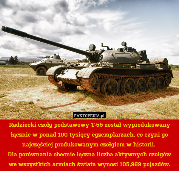 Radziecki czołg podstawowy T-55 został wyprodukowany łącznie w ponad 100 tysięcy egzemplarzach, co czyni go najczęściej produkowanym czołgiem w historii. 
Dla porównania obecnie łączna liczba aktywnych czołgów we wszystkich armiach świata wynosi 105,969 pojazdów. 