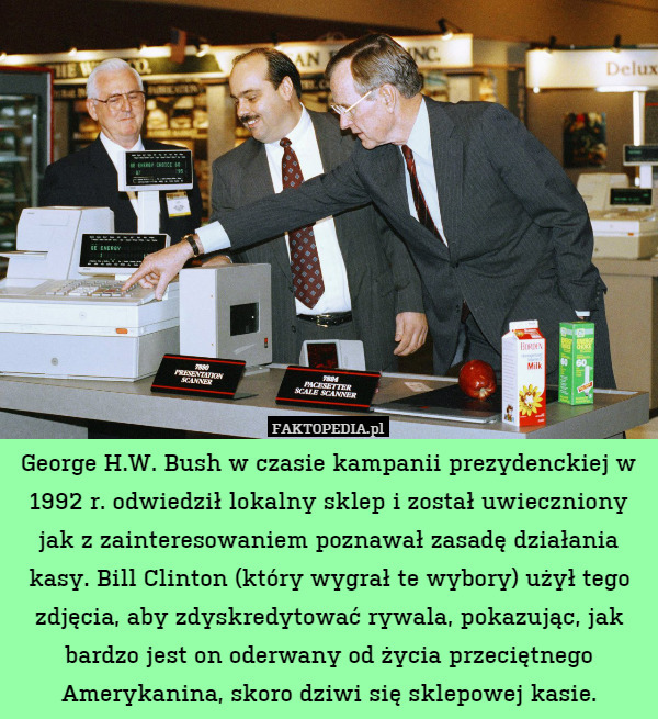 George H.W. Bush w czasie kampanii prezydenckiej w 1992 r. odwiedził lokalny sklep i został uwieczniony jak z zainteresowaniem poznawał zasadę działania kasy. Bill Clinton (który wygrał te wybory) użył tego zdjęcia, aby zdyskredytować rywala, pokazując, jak bardzo jest on oderwany od życia przeciętnego Amerykanina, skoro dziwi się sklepowej kasie. 