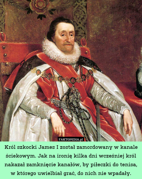 Król szkocki James I został zamordowany w kanale ściekowym. Jak na ironię kilka dni wcześniej król nakazał zamknięcie kanałów, by piłeczki do tenisa, w którego uwielbiał grać, do nich nie wpadały. 