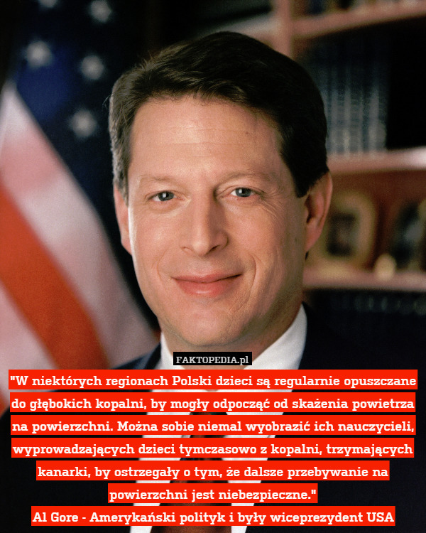 "W niektórych regionach Polski dzieci są regularnie opuszczane do głębokich kopalni, by mogły odpocząć od skażenia powietrza na powierzchni. Można sobie niemal wyobrazić ich nauczycieli, wyprowadzających dzieci tymczasowo z kopalni, trzymających kanarki, by ostrzegały o tym, że dalsze przebywanie na powierzchni jest niebezpieczne."
Al Gore - Amerykański polityk i były wiceprezydent USA 