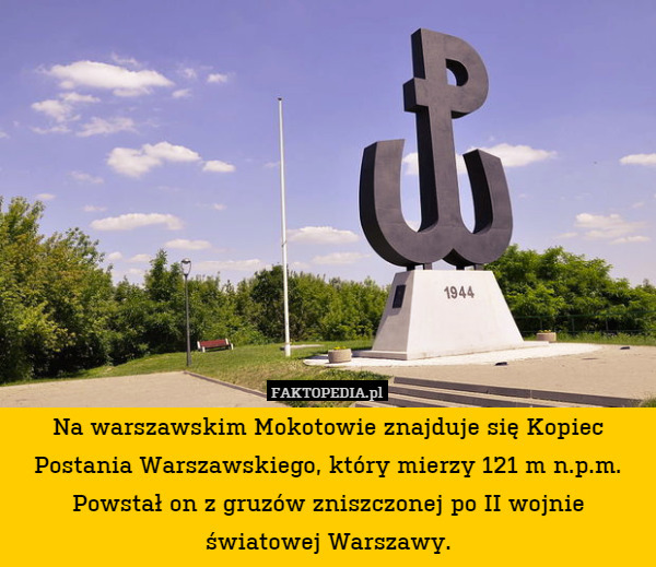 Na warszawskim Mokotowie znajduje się Kopiec Postania Warszawskiego, który mierzy 121 m n.p.m. Powstał on z gruzów zniszczonej po II wojnie światowej Warszawy. 