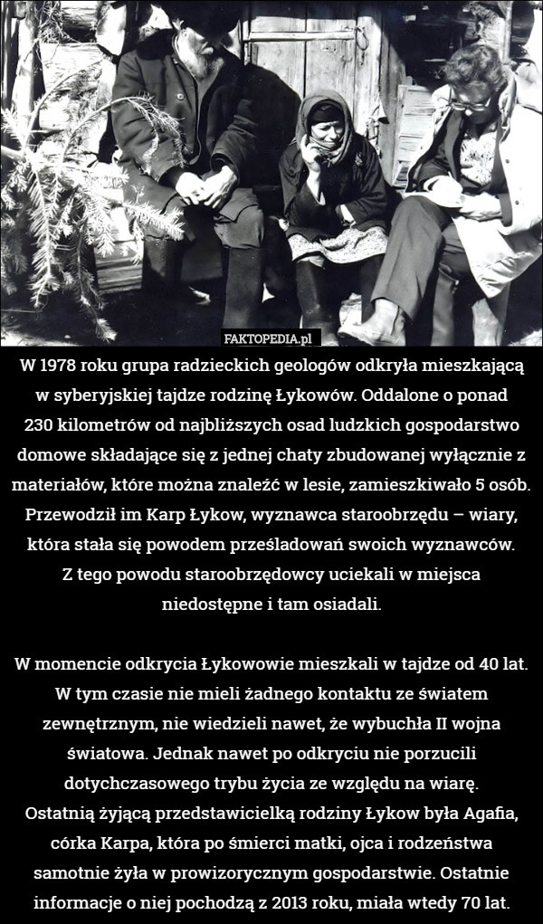 W 1978 roku grupa radzieckich geologów odkryła mieszkającą w syberyjskiej tajdze rodzinę Łykowów. Oddalone o ponad
 230 kilometrów od najbliższych osad ludzkich gospodarstwo domowe składające się z jednej chaty zbudowanej wyłącznie z materiałów, które można znaleźć w lesie, zamieszkiwało 5 osób. Przewodził im Karp Łykow, wyznawca staroobrzędu – wiary, która stała się powodem prześladowań swoich wyznawców.
 Z tego powodu staroobrzędowcy uciekali w miejsca niedostępne i tam osiadali.

 W momencie odkrycia Łykowowie mieszkali w tajdze od 40 lat. W tym czasie nie mieli żadnego kontaktu ze światem zewnętrznym, nie wiedzieli nawet, że wybuchła II wojna światowa. Jednak nawet po odkryciu nie porzucili dotychczasowego trybu życia ze względu na wiarę.
 Ostatnią żyjącą przedstawicielką rodziny Łykow była Agafia, córka Karpa, która po śmierci matki, ojca i rodzeństwa samotnie żyła w prowizorycznym gospodarstwie. Ostatnie informacje o niej pochodzą z 2013 roku, miała wtedy 70 lat. 