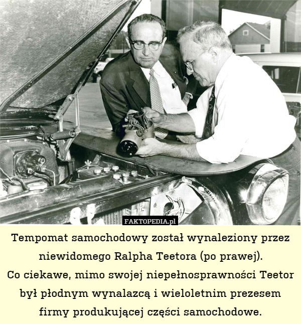 Tempomat samochodowy został wynaleziony przez niewidomego Ralpha Teetora (po prawej).
Co ciekawe, mimo swojej niepełnosprawności Teetor był płodnym wynalazcą i wieloletnim prezesem firmy produkującej części samochodowe. 