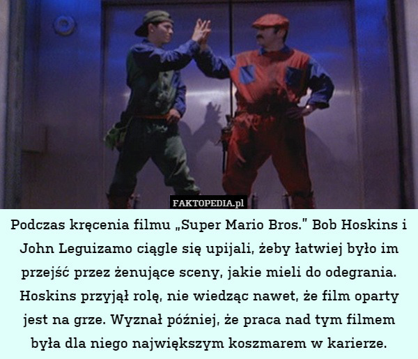 Podczas kręcenia filmu „Super Mario Bros.” Bob Hoskins i John Leguizamo ciągle się upijali, żeby łatwiej było im przejść przez żenujące sceny, jakie mieli do odegrania. Hoskins przyjął rolę, nie wiedząc nawet, że film oparty jest na grze. Wyznał później, że praca nad tym filmem była dla niego największym koszmarem w karierze. 