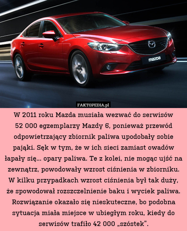 W 2011 roku Mazda musiała wezwać do serwisów
52 000 egzemplarzy Mazdy 6, ponieważ przewód odpowietrzający zbiornik paliwa upodobały sobie pająki. Sęk w tym, że w ich sieci zamiast owadów łapały się... opary paliwa. Te z kolei, nie mogąc ujść na zewnątrz, powodowały wzrost ciśnienia w zbiorniku. W kilku przypadkach wzrost ciśnienia był tak duży,
że spowodował rozszczelnienie baku i wyciek paliwa. Rozwiązanie okazało się nieskuteczne, bo podobna sytuacja miała miejsce w ubiegłym roku, kiedy do serwisów trafiło 42 000 „szóstek”. 