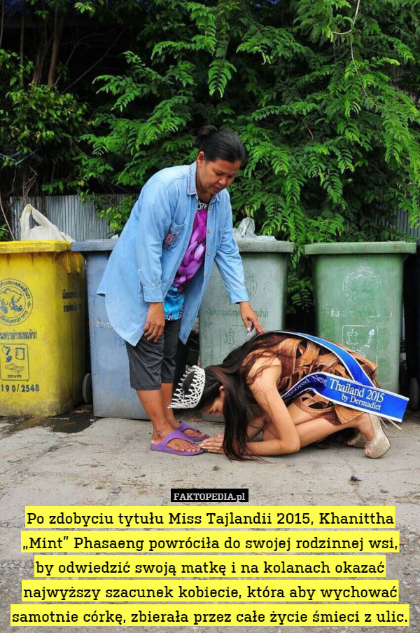 Po zdobyciu tytułu Miss Tajlandii 2015, Khanittha „Mint” Phasaeng powróciła do swojej rodzinnej wsi,
by odwiedzić swoją matkę i na kolanach okazać najwyższy szacunek kobiecie, która aby wychować samotnie córkę, zbierała przez całe życie śmieci z ulic. 