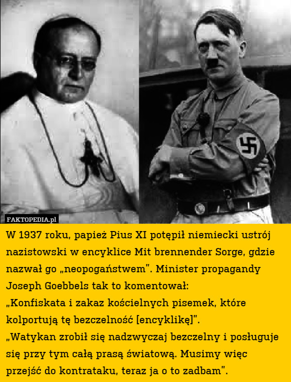 W 1937 roku, papież Pius XI potępił niemiecki ustrój nazistowski w encyklice Mit brennender Sorge, gdzie nazwał go „neopogaństwem”. Minister propagandy Joseph Goebbels tak to komentował: 
„Konfiskata i zakaz kościelnych pisemek, które kolportują tę bezczelność [encyklikę]”.
„Watykan zrobił się nadzwyczaj bezczelny i posługuje się przy tym całą prasą światową. Musimy więc przejść do kontrataku, teraz ja o to zadbam”. 