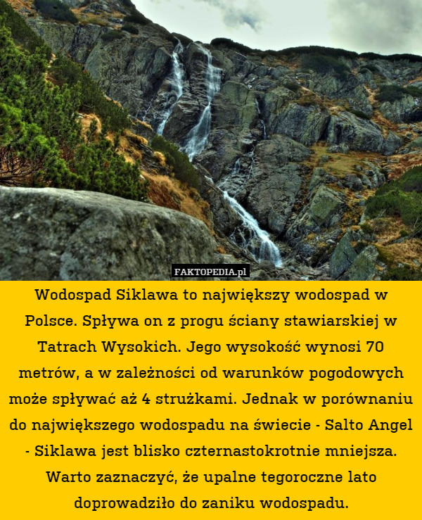 Wodospad Siklawa to największy wodospad w Polsce. Spływa on z progu ściany stawiarskiej w Tatrach Wysokich. Jego wysokość wynosi 70 metrów, a w zależności od warunków pogodowych może spływać aż 4 strużkami. Jednak w porównaniu do największego wodospadu na świecie - Salto Angel - Siklawa jest blisko czternastokrotnie mniejsza. Warto zaznaczyć, że upalne tegoroczne lato doprowadziło do zaniku wodospadu. 