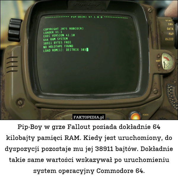 Pip-Boy w grze Fallout posiada dokładnie 64 kilobajty pamięci RAM. Kiedy jest uruchomiony, do dyspozycji pozostaje mu jej 38911 bajtów. Dokładnie takie same wartości wskazywał po uruchomieniu system operacyjny Commodore 64. 