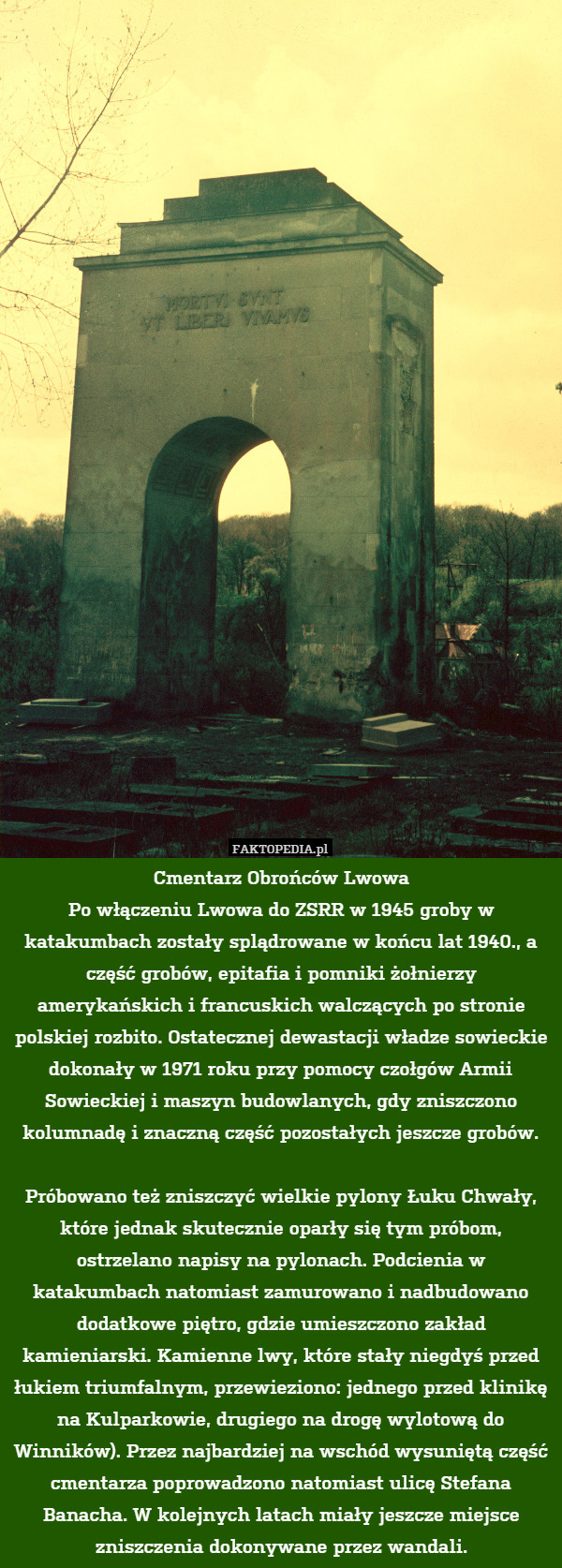 Cmentarz Obrońców Lwowa
Po włączeniu Lwowa do ZSRR w 1945 groby w katakumbach zostały splądrowane w końcu lat 1940., a część grobów, epitafia i pomniki żołnierzy amerykańskich i francuskich walczących po stronie polskiej rozbito. Ostatecznej dewastacji władze sowieckie dokonały w 1971 roku przy pomocy czołgów Armii Sowieckiej i maszyn budowlanych, gdy zniszczono kolumnadę i znaczną część pozostałych jeszcze grobów.

Próbowano też zniszczyć wielkie pylony Łuku Chwały, które jednak skutecznie oparły się tym próbom, ostrzelano napisy na pylonach. Podcienia w katakumbach natomiast zamurowano i nadbudowano dodatkowe piętro, gdzie umieszczono zakład kamieniarski. Kamienne lwy, które stały niegdyś przed łukiem triumfalnym, przewieziono: jednego przed klinikę na Kulparkowie, drugiego na drogę wylotową do Winników). Przez najbardziej na wschód wysuniętą część cmentarza poprowadzono natomiast ulicę Stefana Banacha. W kolejnych latach miały jeszcze miejsce zniszczenia dokonywane przez wandali. 